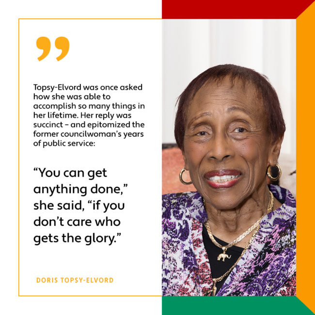 Topsy-Elvord was once asked how she was able to accomplish so many things in her lifetime. Her reply was succinct – and epitomized the former councilwoman’s years of public service: “You can get anything done,” she said, “if you don’t care who gets the glory.”